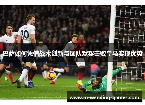 巴萨如何凭借战术创新与团队默契击败皇马实现优势