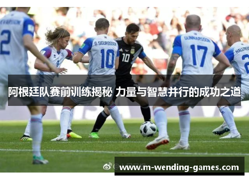 阿根廷队赛前训练揭秘 力量与智慧并行的成功之道 阿根廷队赛前训练揭秘 力量与智慧并行的成功之道