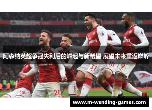 阿森纳英超争冠失利后的崛起与新希望 展望未来重返巅峰 阿森纳英超争冠失利后的崛起与新希望 展望未来重返巅峰